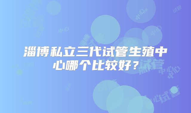 淄博私立三代试管生殖中心哪个比较好？