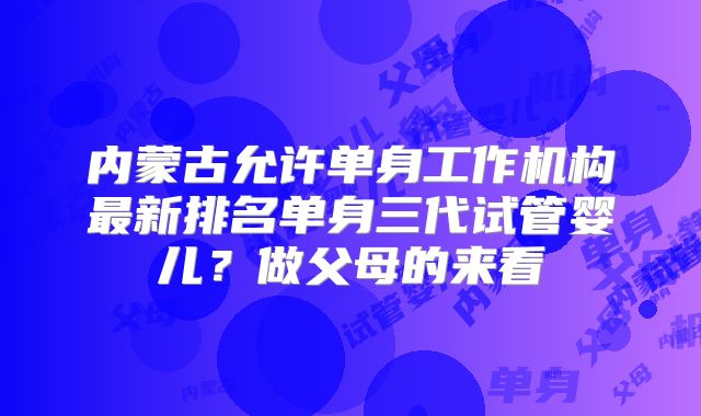 内蒙古允许单身工作机构最新排名单身三代试管婴儿？做父母的来看
