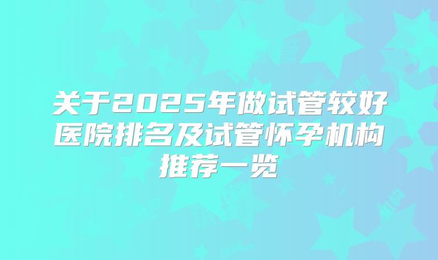 关于2025年做试管较好医院排名及试管怀孕机构推荐一览