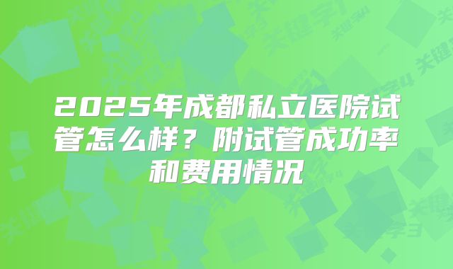 2025年成都私立医院试管怎么样?附试管成功率和费用情况