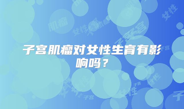 子宫肌瘤对女性生育有影响吗?