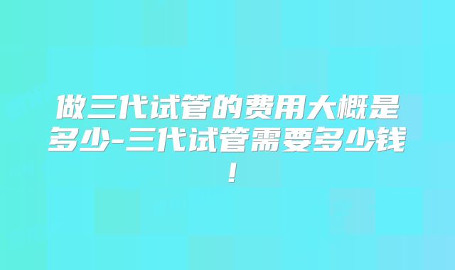 做三代试管的费用大概是多少-三代试管需要多少钱!