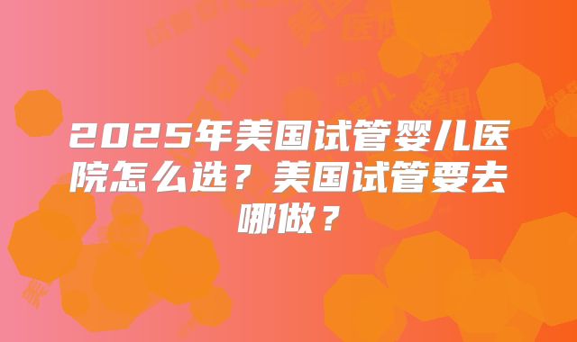 2025年美国试管婴儿医院怎么选？美国试管要去哪做？