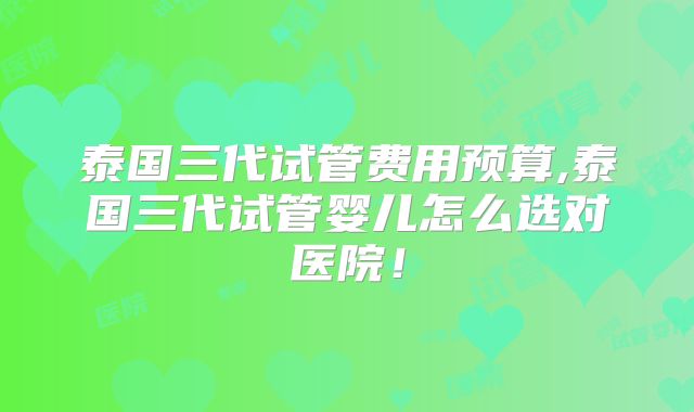 泰国三代试管费用预算,泰国三代试管婴儿怎么选对医院!