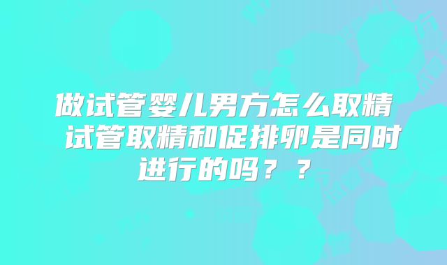 做试管婴儿男方怎么取精 试管取精和促排卵是同时进行的吗？？