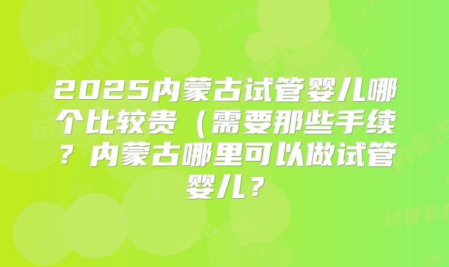 2025内蒙古试管婴儿哪个比较贵（需要那些手续？内蒙古哪里可以做试管婴儿？