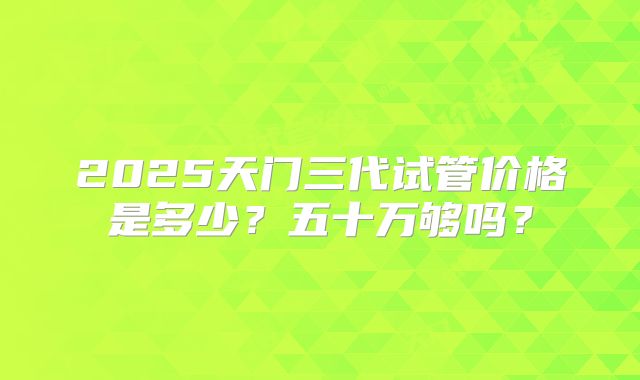 2025天门三代试管价格是多少？五十万够吗？