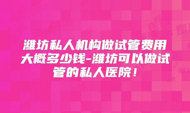 潍坊私人机构做试管费用大概多少钱-潍坊可以做试管的私人医院!