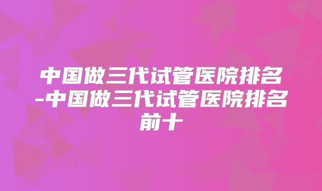 中国做三代试管医院排名-中国做三代试管医院排名前十