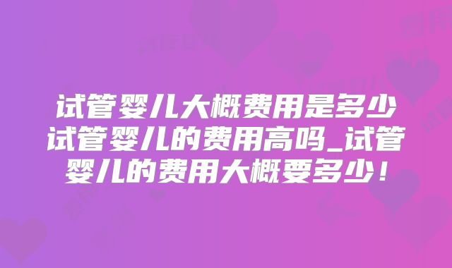 试管婴儿大概费用是多少试管婴儿的费用高吗_试管婴儿的费用大概要多少！