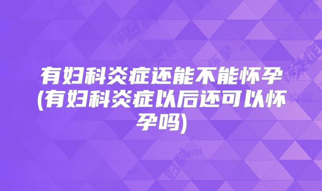有妇科炎症还能不能怀孕(有妇科炎症以后还可以怀孕吗)