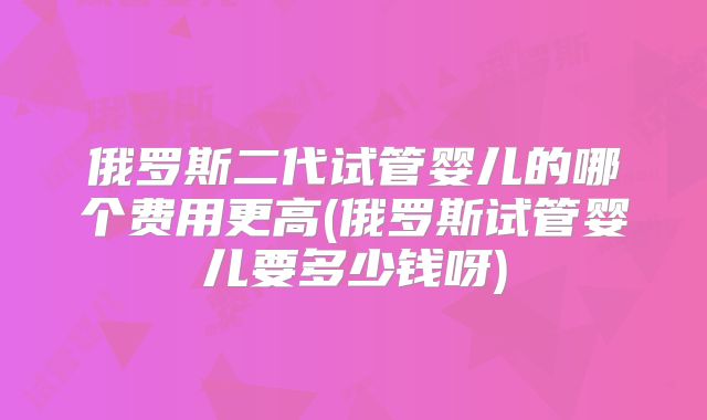 俄罗斯二代试管婴儿的哪个费用更高(俄罗斯试管婴儿要多少钱呀)