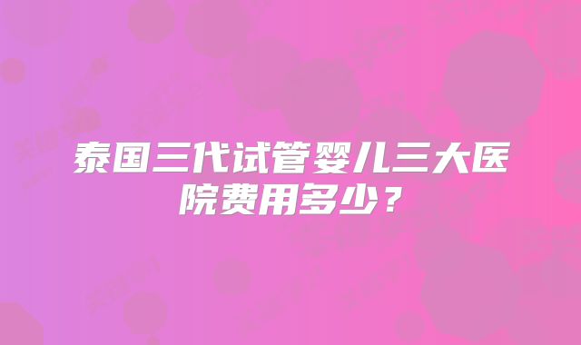 泰国三代试管婴儿三大医院费用多少?