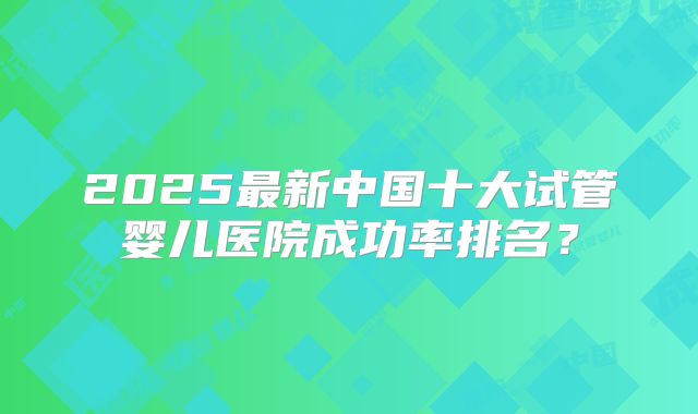 2025最新中国十大试管婴儿医院成功率排名？