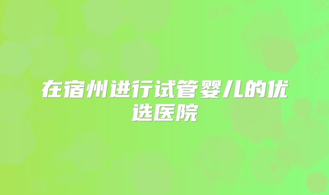在宿州进行试管婴儿的优选医院
