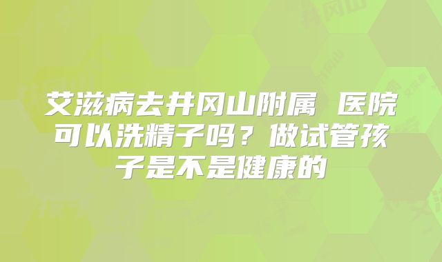 艾滋病去井冈山附属 医院可以洗精子吗？做试管孩子是不是健康的