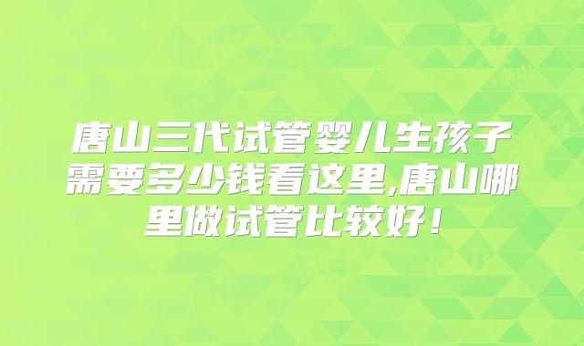 唐山三代试管婴儿生孩子需要多少钱看这里,唐山哪里做试管比较好！