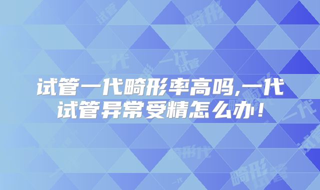 试管一代畸形率高吗,一代试管异常受精怎么办!