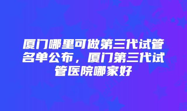 厦门哪里可做第三代试管名单公布，厦门第三代试管医院哪家好