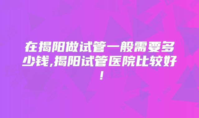 在揭阳做试管一般需要多少钱,揭阳试管医院比较好！
