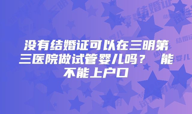 没有结婚证可以在三明第三医院做试管婴儿吗? 能不能上户口