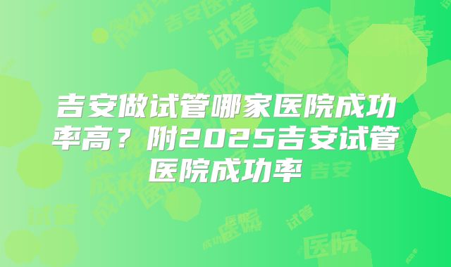 吉安做试管哪家医院成功率高？附2025吉安试管医院成功率