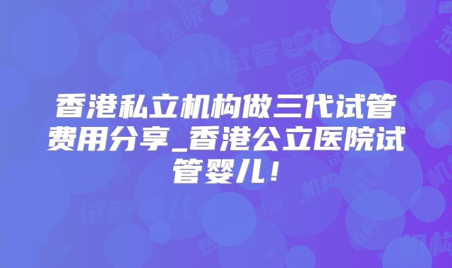 香港私立机构做三代试管费用分享_香港公立医院试管婴儿!