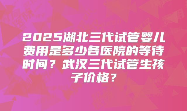 2025湖北三代试管婴儿费用是多少各医院的等待时间?武汉三代试管生孩子价格?