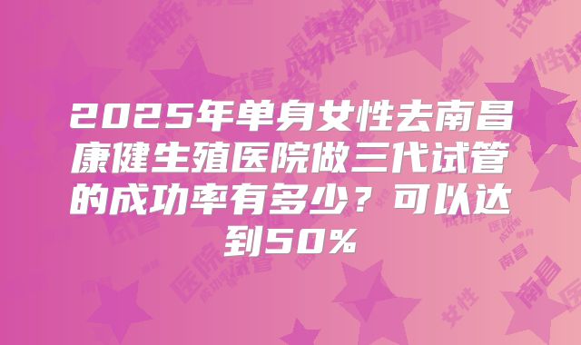 2025年单身女性去南昌康健生殖医院做三代试管的成功率有多少？可以达到50%