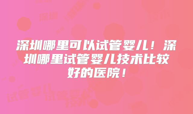 深圳哪里可以试管婴儿!深圳哪里试管婴儿技术比较好的医院!