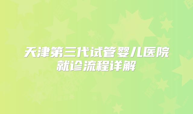 天津第三代试管婴儿医院就诊流程详解