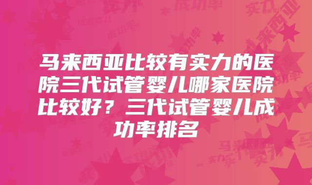 马来西亚比较有实力的医院三代试管婴儿哪家医院比较好?三代试管婴儿成功率排名