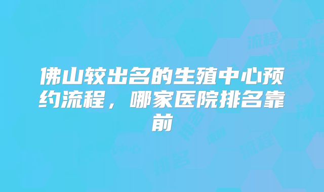 佛山较出名的生殖中心预约流程，哪家医院排名靠前