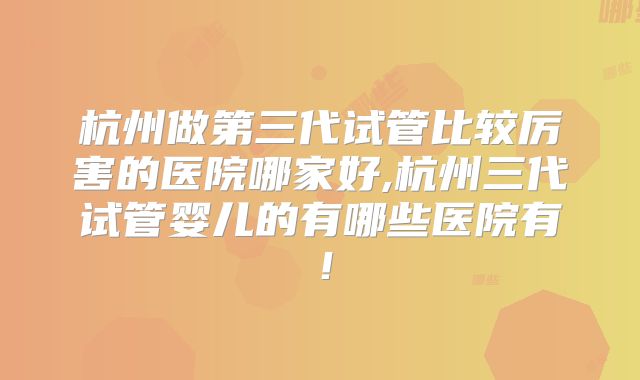 杭州做第三代试管比较厉害的医院哪家好,杭州三代试管婴儿的有哪些医院有!