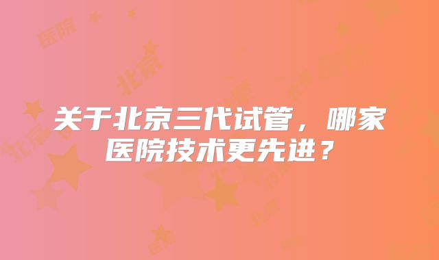 关于北京三代试管，哪家医院技术更先进？