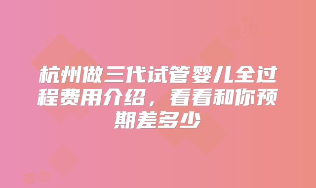 杭州做三代试管婴儿全过程费用介绍，看看和你预期差多少
