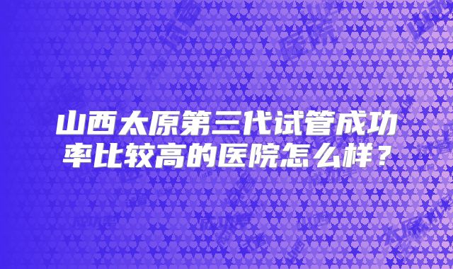 山西太原第三代试管成功率比较高的医院怎么样？