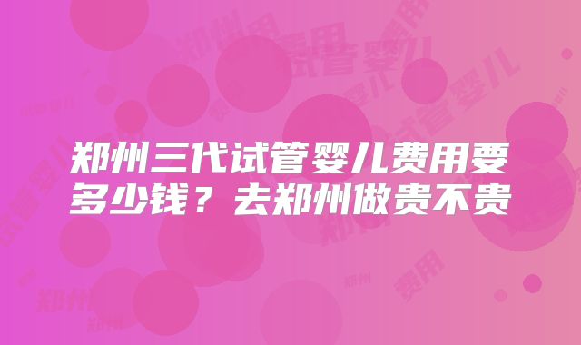 郑州三代试管婴儿费用要多少钱？去郑州做贵不贵