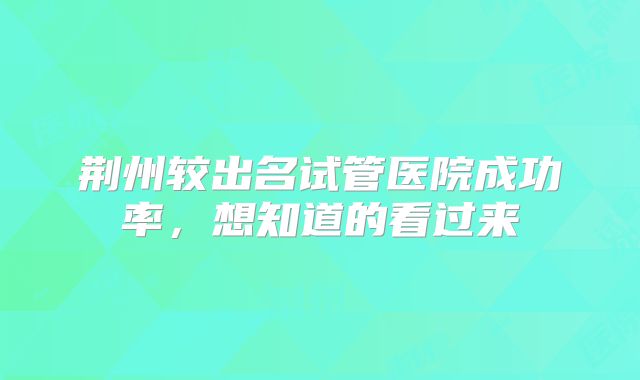 荆州较出名试管医院成功率，想知道的看过来