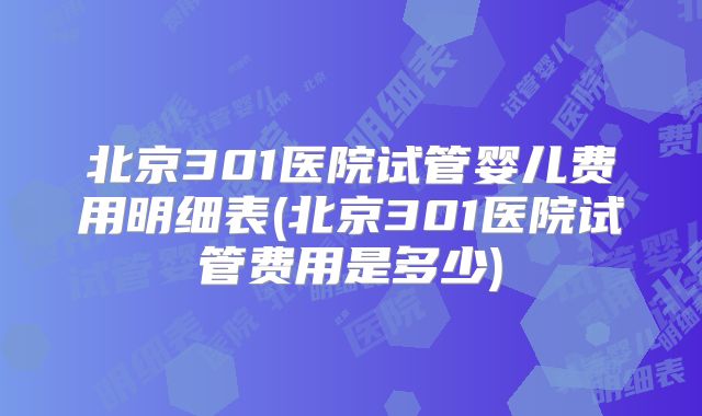 北京301医院试管婴儿费用明细表(北京301医院试管费用是多少)