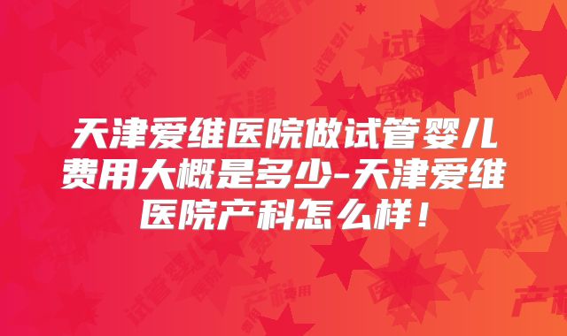 天津爱维医院做试管婴儿费用大概是多少-天津爱维医院产科怎么样！