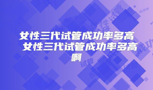 女性三代试管成功率多高 女性三代试管成功率多高啊