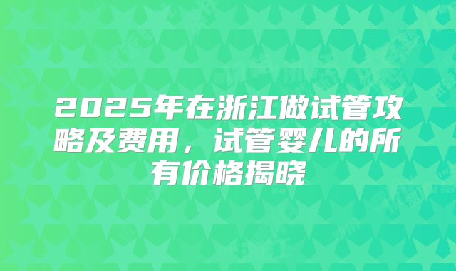 2025年在浙江做试管攻略及费用，试管婴儿的所有价格揭晓