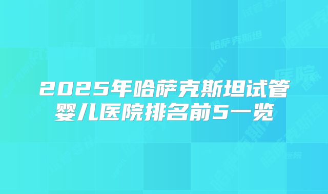 2025年哈萨克斯坦试管婴儿医院排名前5一览