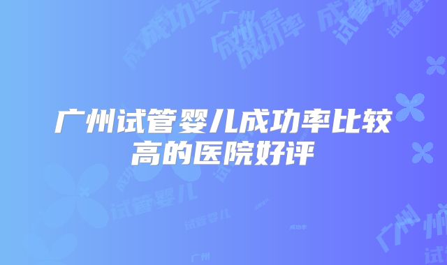 广州试管婴儿成功率比较高的医院好评