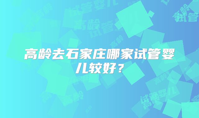 高龄去石家庄哪家试管婴儿较好？
