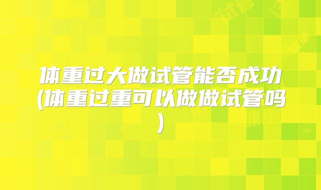 体重过大做试管能否成功(体重过重可以做做试管吗)