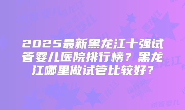 2025最新黑龙江十强试管婴儿医院排行榜？黑龙江哪里做试管比较好？