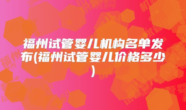 福州试管婴儿机构名单发布(福州试管婴儿价格多少)