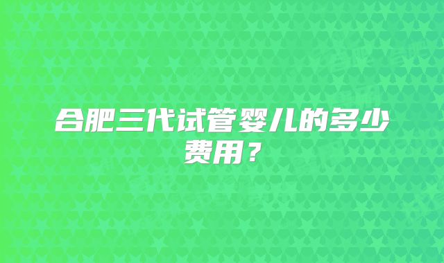 合肥三代试管婴儿的多少费用？